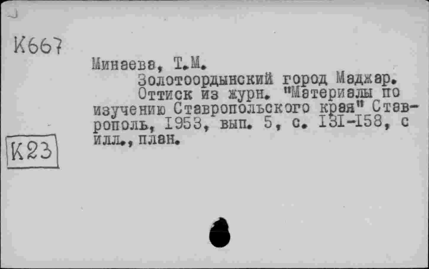 ﻿К66?
W
Минаеве, I.M.
Золотоордынский город Маджар.
Оттиск из журн. «Материалы тго изучению Ставропольского края”_Стэв рополь, 1953, вып. 5, с. ІЗІ-І58, с илл., план.